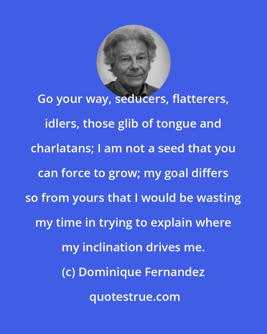 Dominique Fernandez: Go your way, seducers, flatterers, idlers, those glib of tongue and charlatans; I am not a seed that you can force to grow; my goal differs so from yours that I would be wasting my time in trying to explain where my inclination drives me.