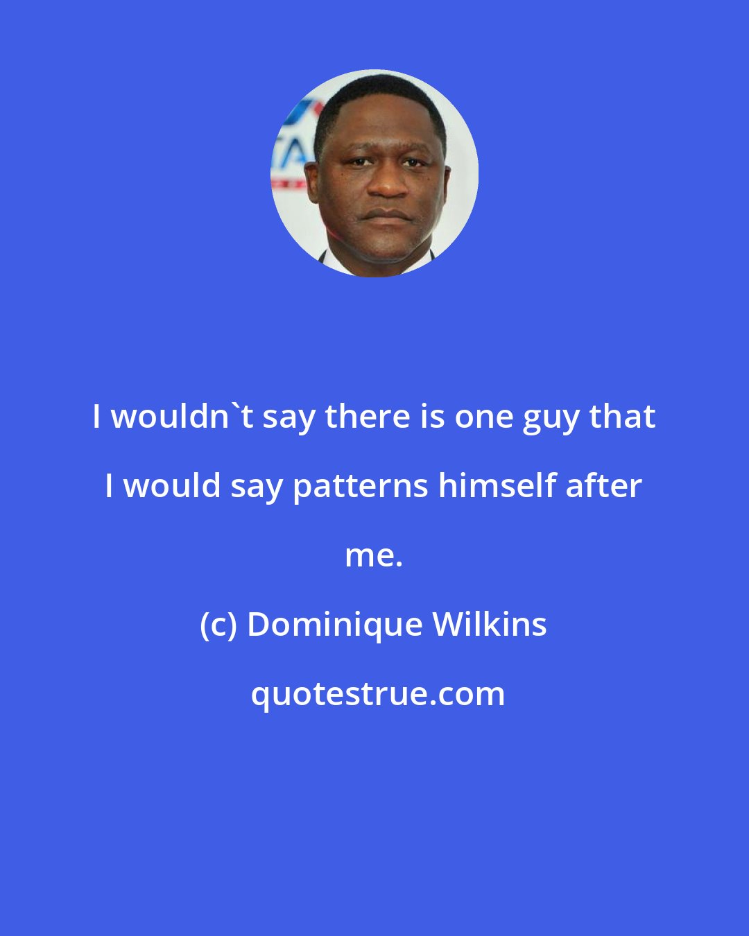 Dominique Wilkins: I wouldn't say there is one guy that I would say patterns himself after me.