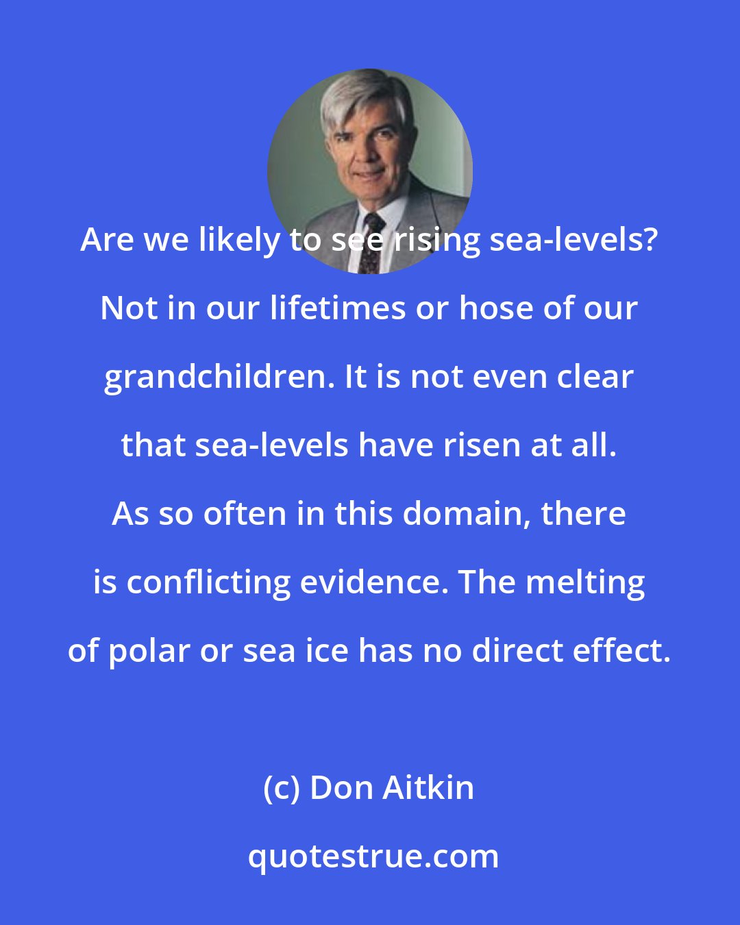 Don Aitkin: Are we likely to see rising sea-levels? Not in our lifetimes or hose of our grandchildren. It is not even clear that sea-levels have risen at all. As so often in this domain, there is conflicting evidence. The melting of polar or sea ice has no direct effect.