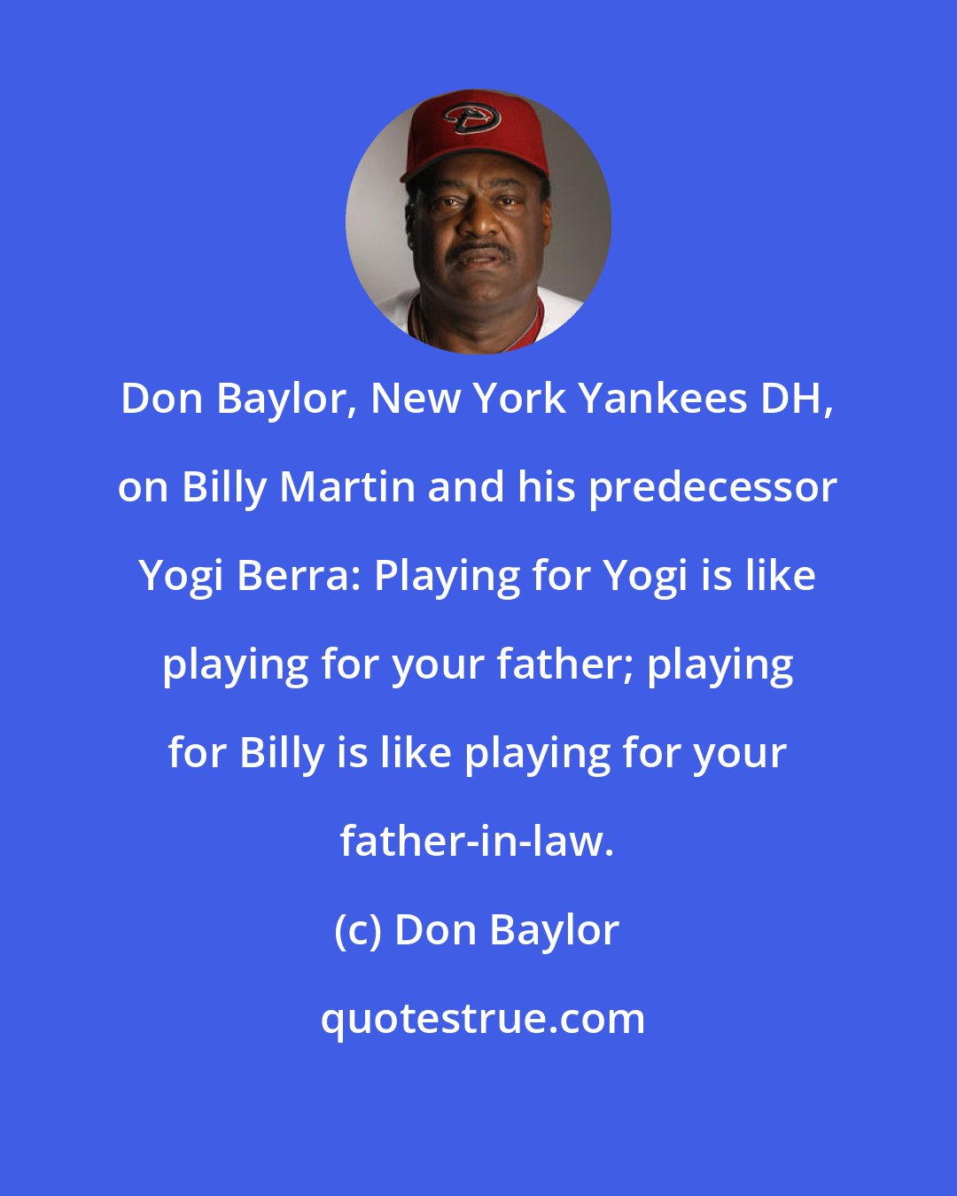 Don Baylor: Don Baylor, New York Yankees DH, on Billy Martin and his predecessor Yogi Berra: Playing for Yogi is like playing for your father; playing for Billy is like playing for your father-in-law.