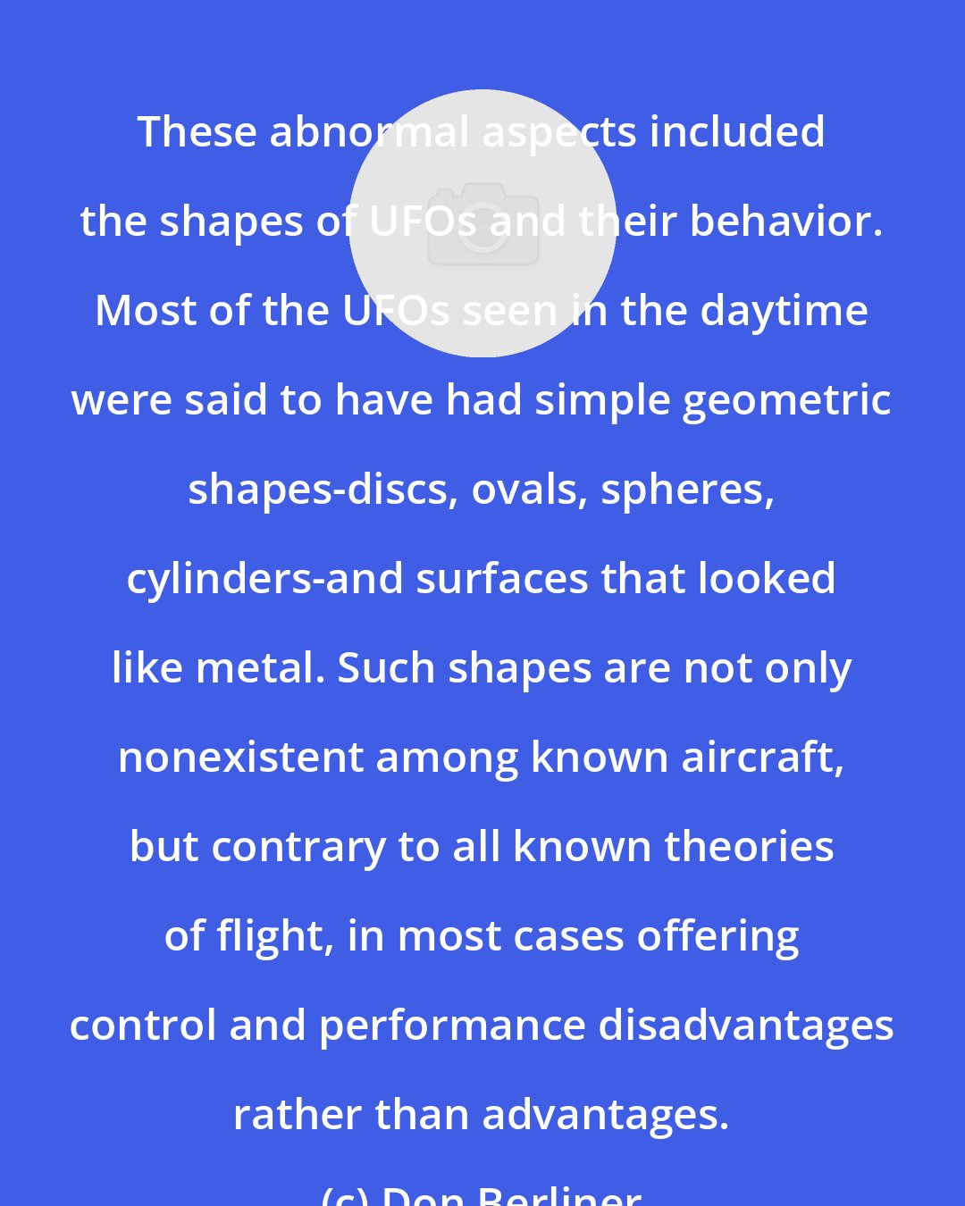Don Berliner: These abnormal aspects included the shapes of UFOs and their behavior. Most of the UFOs seen in the daytime were said to have had simple geometric shapes-discs, ovals, spheres, cylinders-and surfaces that looked like metal. Such shapes are not only nonexistent among known aircraft, but contrary to all known theories of flight, in most cases offering control and performance disadvantages rather than advantages.