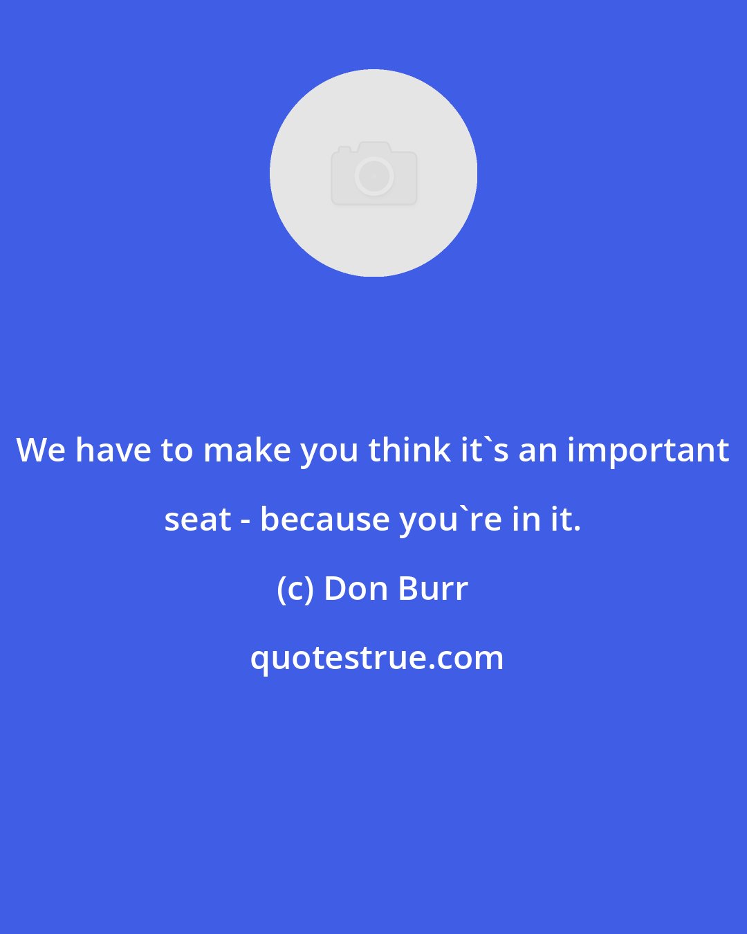 Don Burr: We have to make you think it's an important seat - because you're in it.