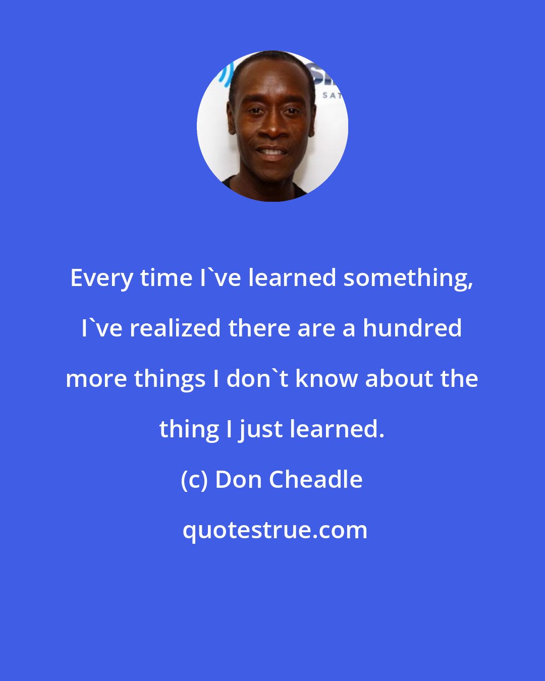 Don Cheadle: Every time I've learned something, I've realized there are a hundred more things I don't know about the thing I just learned.