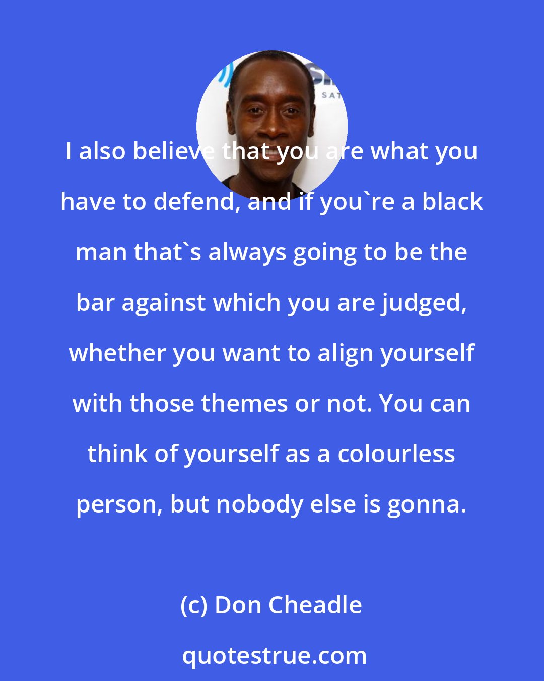 Don Cheadle: I also believe that you are what you have to defend, and if you're a black man that's always going to be the bar against which you are judged, whether you want to align yourself with those themes or not. You can think of yourself as a colourless person, but nobody else is gonna.