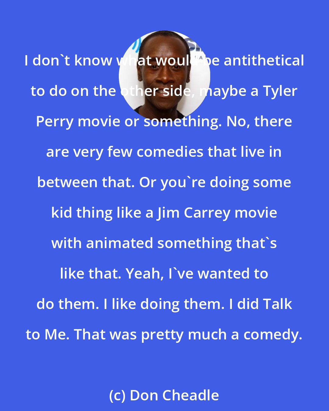 Don Cheadle: I don't know what would be antithetical to do on the other side, maybe a Tyler Perry movie or something. No, there are very few comedies that live in between that. Or you're doing some kid thing like a Jim Carrey movie with animated something that's like that. Yeah, I've wanted to do them. I like doing them. I did Talk to Me. That was pretty much a comedy.