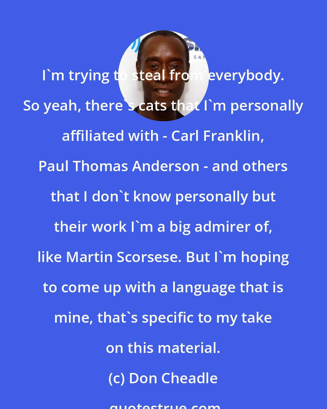 Don Cheadle: I'm trying to steal from everybody. So yeah, there's cats that I'm personally affiliated with - Carl Franklin, Paul Thomas Anderson - and others that I don't know personally but their work I'm a big admirer of, like Martin Scorsese. But I'm hoping to come up with a language that is mine, that's specific to my take on this material.