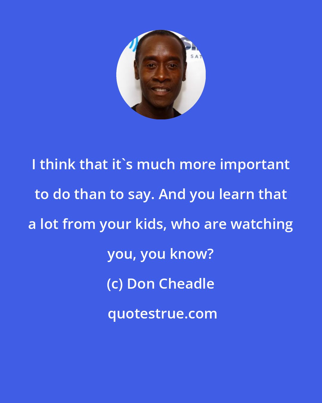 Don Cheadle: I think that it's much more important to do than to say. And you learn that a lot from your kids, who are watching you, you know?