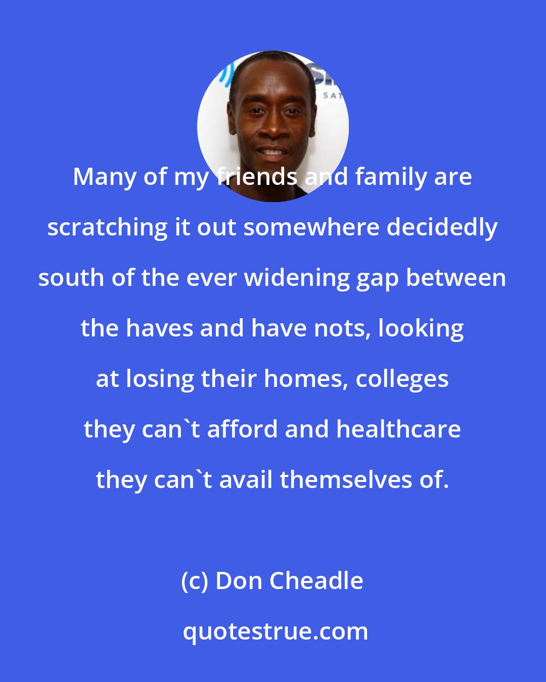 Don Cheadle: Many of my friends and family are scratching it out somewhere decidedly south of the ever widening gap between the haves and have nots, looking at losing their homes, colleges they can't afford and healthcare they can't avail themselves of.