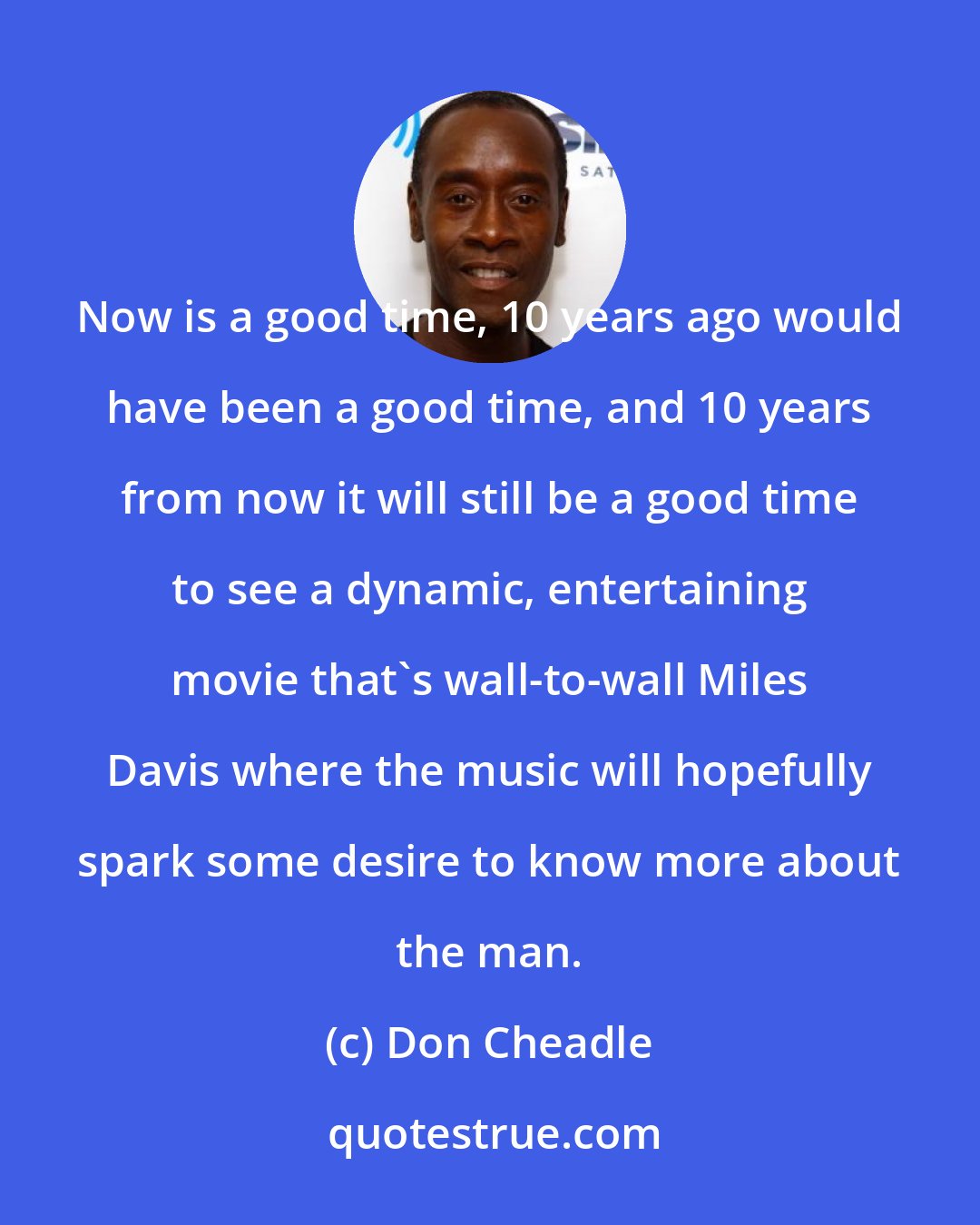 Don Cheadle: Now is a good time, 10 years ago would have been a good time, and 10 years from now it will still be a good time to see a dynamic, entertaining movie that's wall-to-wall Miles Davis where the music will hopefully spark some desire to know more about the man.