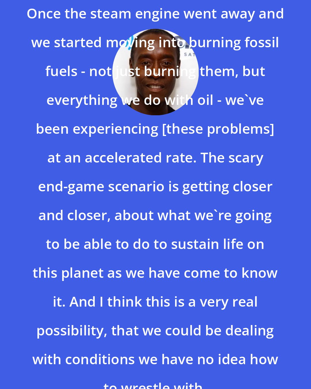 Don Cheadle: Once the steam engine went away and we started moving into burning fossil fuels - not just burning them, but everything we do with oil - we've been experiencing [these problems] at an accelerated rate. The scary end-game scenario is getting closer and closer, about what we're going to be able to do to sustain life on this planet as we have come to know it. And I think this is a very real possibility, that we could be dealing with conditions we have no idea how to wrestle with.