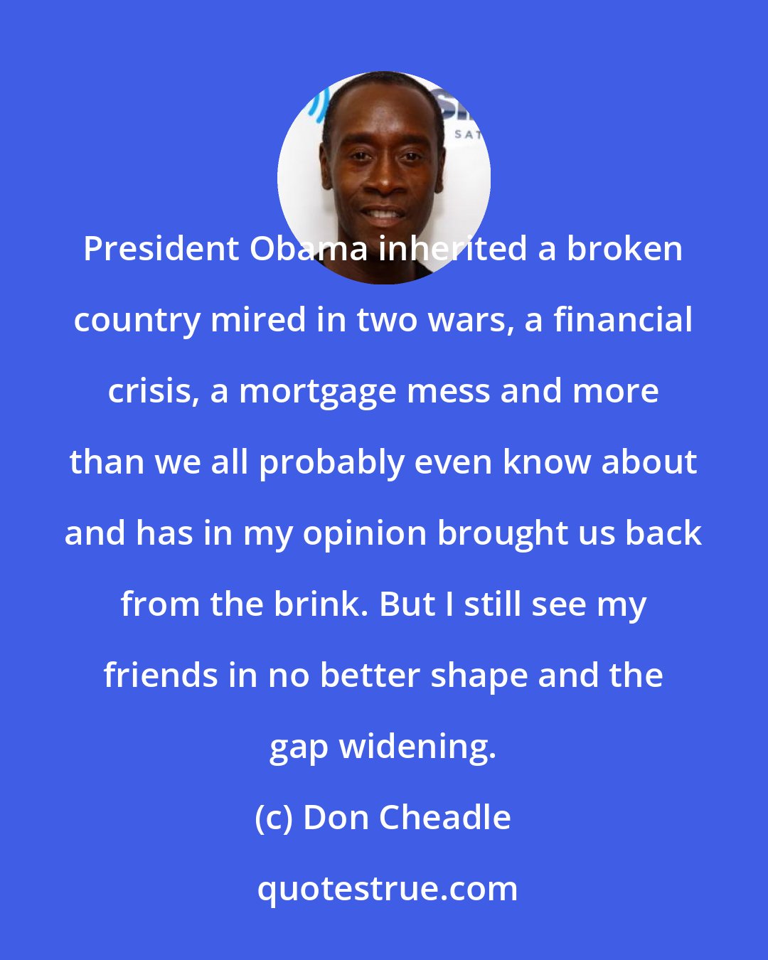 Don Cheadle: President Obama inherited a broken country mired in two wars, a financial crisis, a mortgage mess and more than we all probably even know about and has in my opinion brought us back from the brink. But I still see my friends in no better shape and the gap widening.