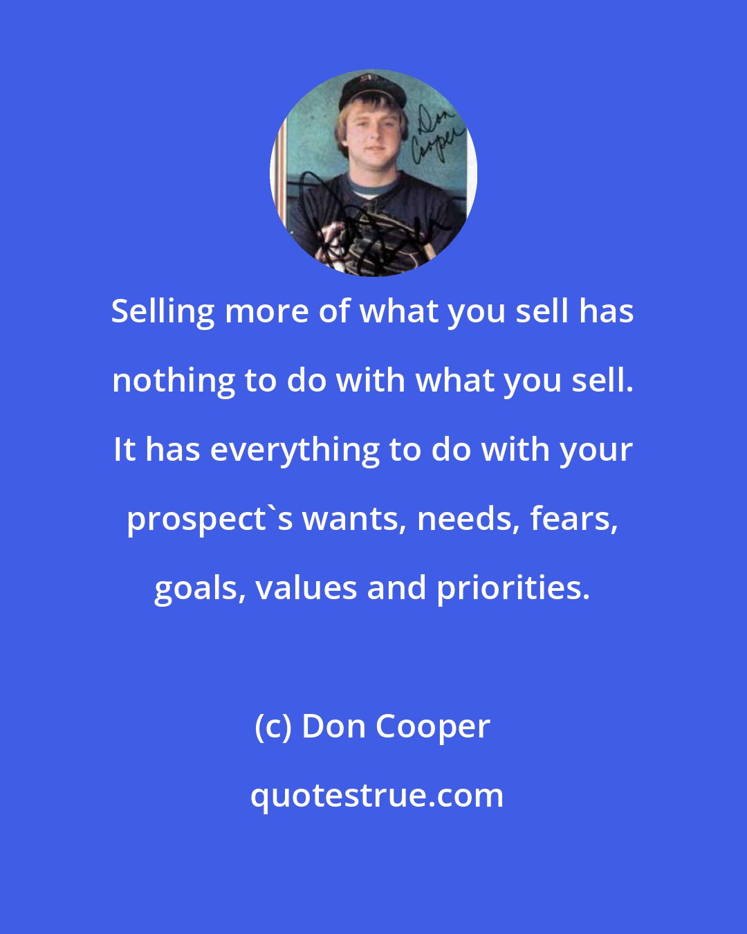 Don Cooper: Selling more of what you sell has nothing to do with what you sell. It has everything to do with your prospect's wants, needs, fears, goals, values and priorities.