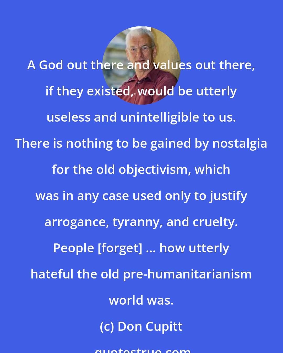 Don Cupitt: A God out there and values out there, if they existed, would be utterly useless and unintelligible to us. There is nothing to be gained by nostalgia for the old objectivism, which was in any case used only to justify arrogance, tyranny, and cruelty. People [forget] ... how utterly hateful the old pre-humanitarianism world was.