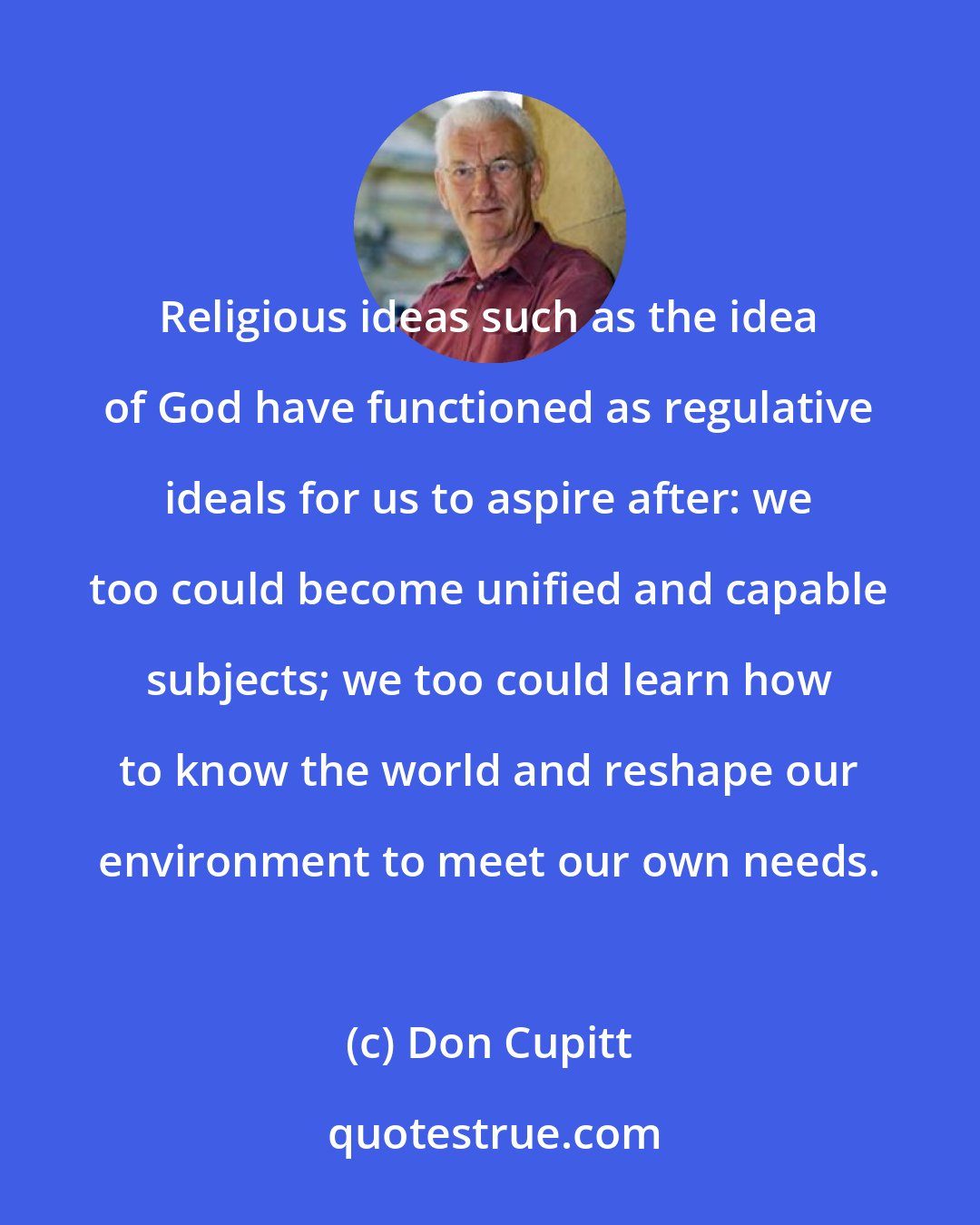 Don Cupitt: Religious ideas such as the idea of God have functioned as regulative ideals for us to aspire after: we too could become unified and capable subjects; we too could learn how to know the world and reshape our environment to meet our own needs.