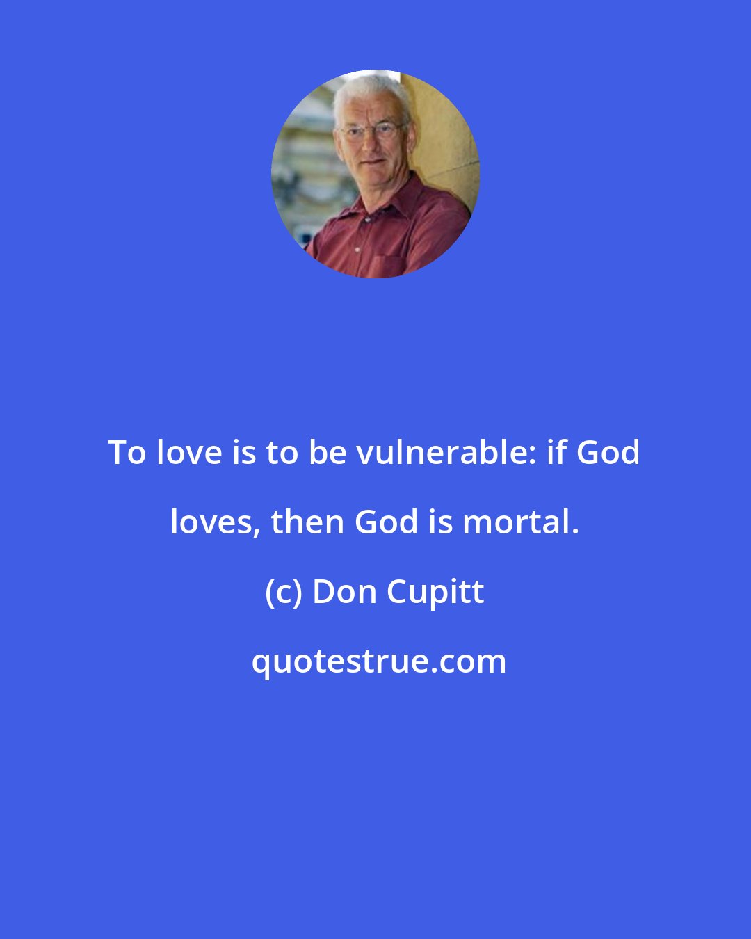 Don Cupitt: To love is to be vulnerable: if God loves, then God is mortal.