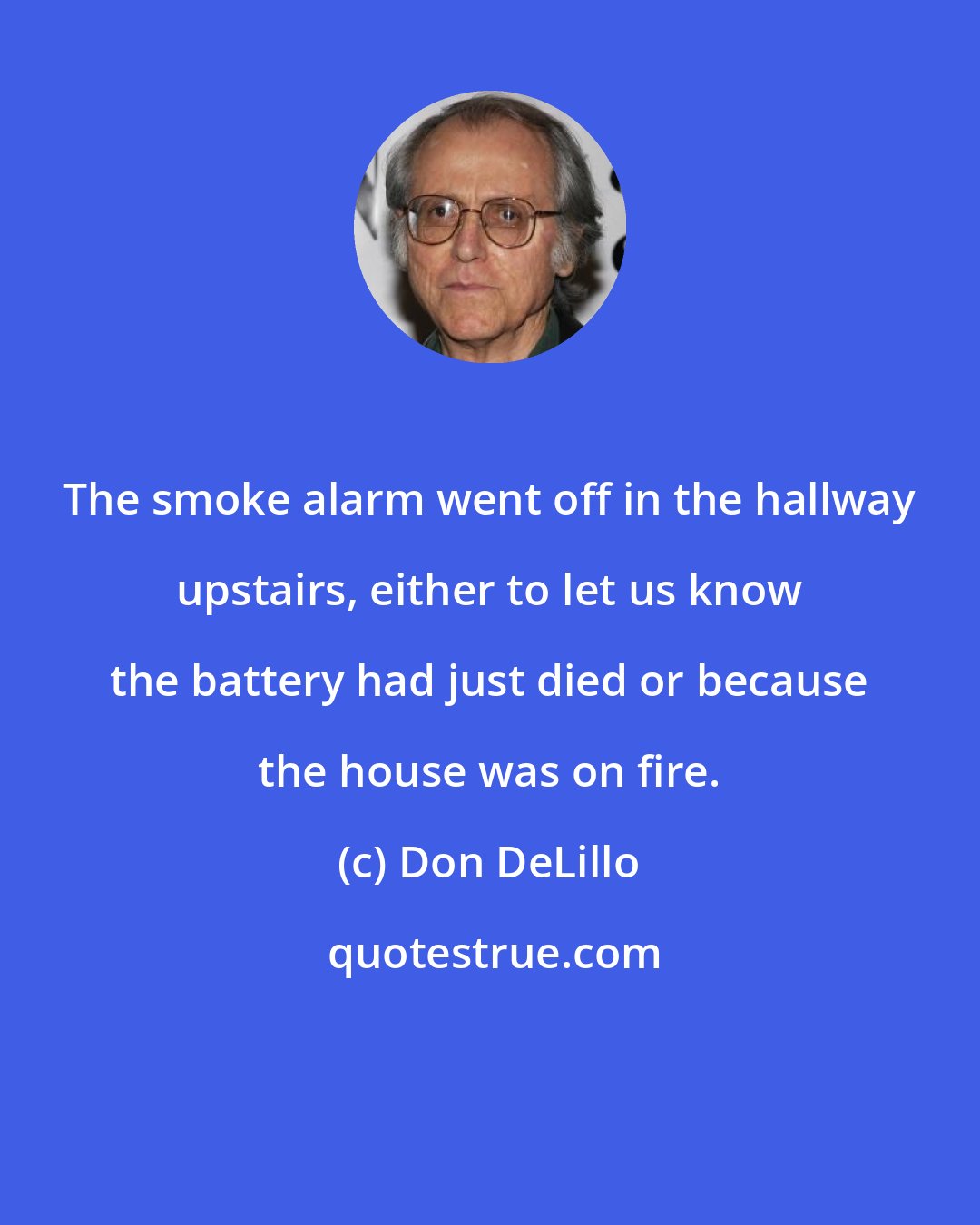 Don DeLillo: The smoke alarm went off in the hallway upstairs, either to let us know the battery had just died or because the house was on fire.