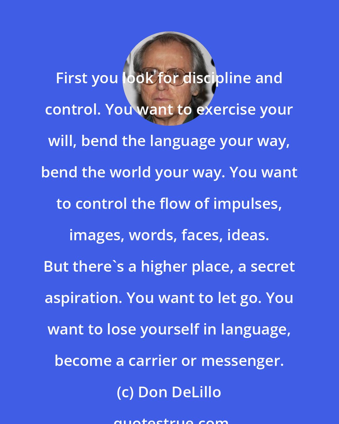 Don DeLillo: First you look for discipline and control. You want to exercise your will, bend the language your way, bend the world your way. You want to control the flow of impulses, images, words, faces, ideas. But there's a higher place, a secret aspiration. You want to let go. You want to lose yourself in language, become a carrier or messenger.