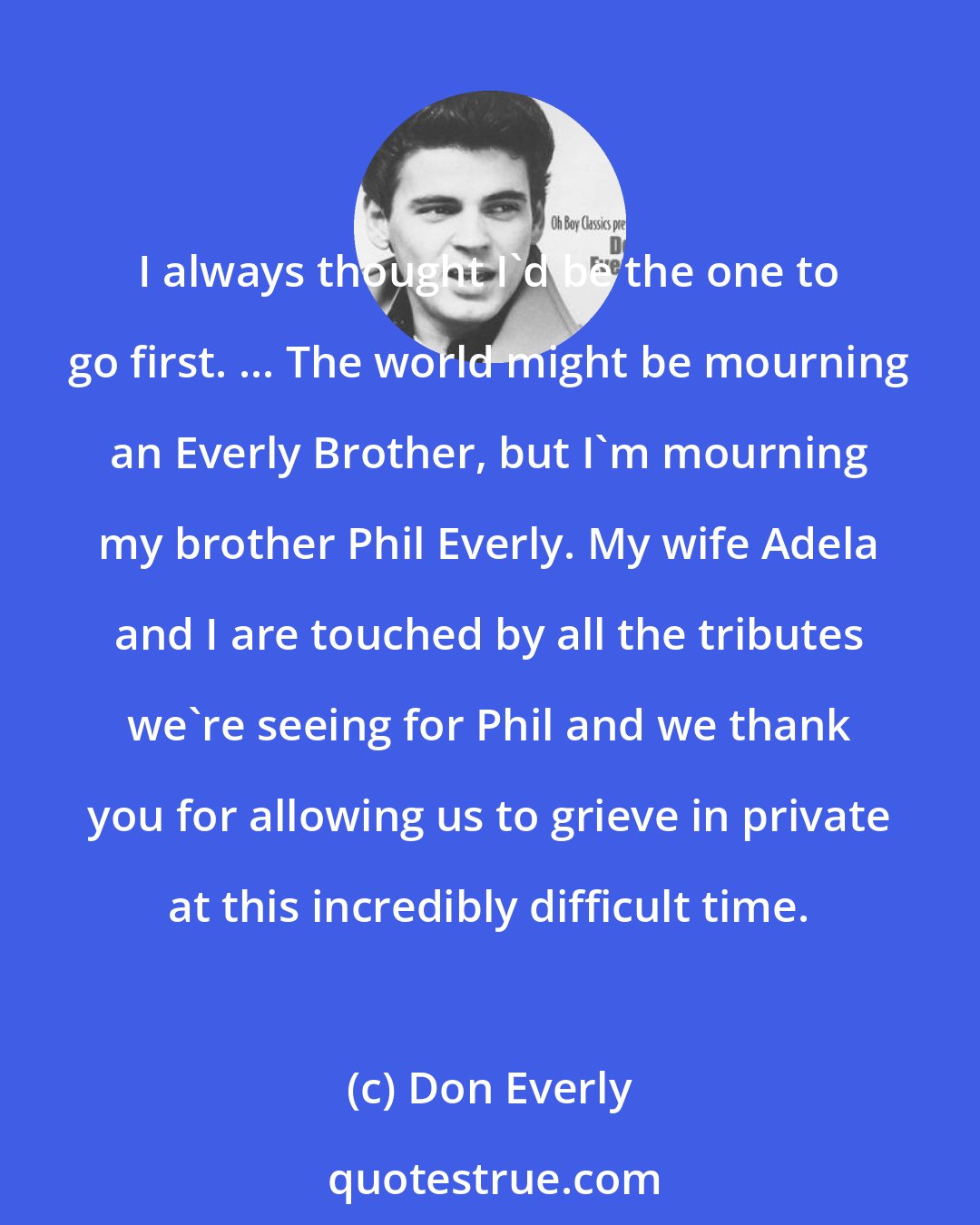 Don Everly: I always thought I'd be the one to go first. ... The world might be mourning an Everly Brother, but I'm mourning my brother Phil Everly. My wife Adela and I are touched by all the tributes we're seeing for Phil and we thank you for allowing us to grieve in private at this incredibly difficult time.