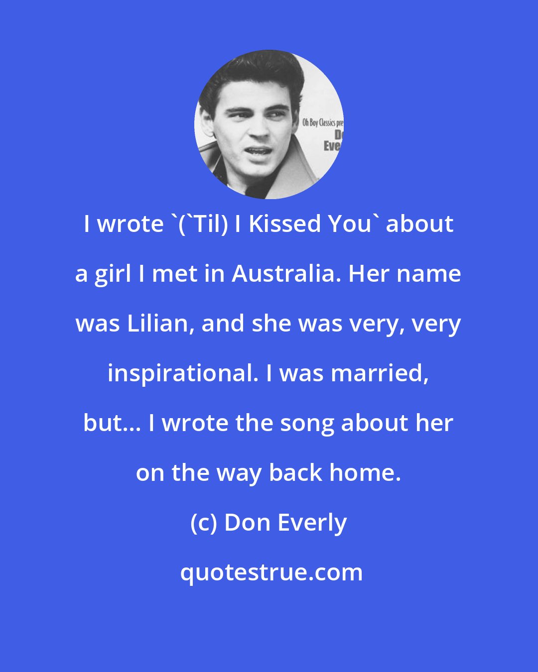 Don Everly: I wrote '('Til) I Kissed You' about a girl I met in Australia. Her name was Lilian, and she was very, very inspirational. I was married, but... I wrote the song about her on the way back home.