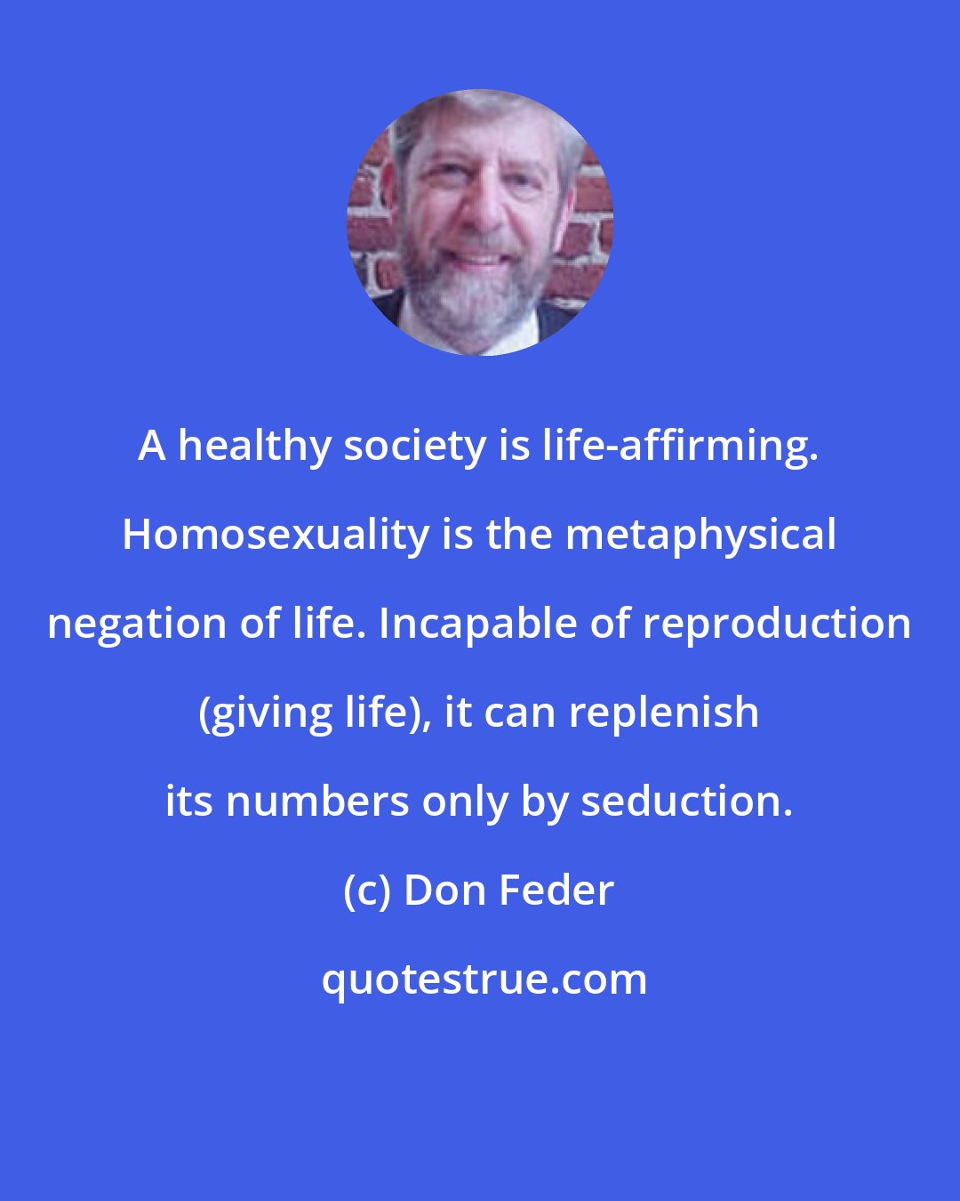 Don Feder: A healthy society is life-affirming. Homosexuality is the metaphysical negation of life. Incapable of reproduction (giving life), it can replenish its numbers only by seduction.