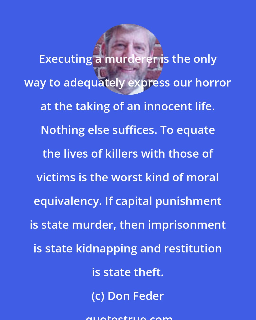 Don Feder: Executing a murderer is the only way to adequately express our horror at the taking of an innocent life. Nothing else suffices. To equate the lives of killers with those of victims is the worst kind of moral equivalency. If capital punishment is state murder, then imprisonment is state kidnapping and restitution is state theft.