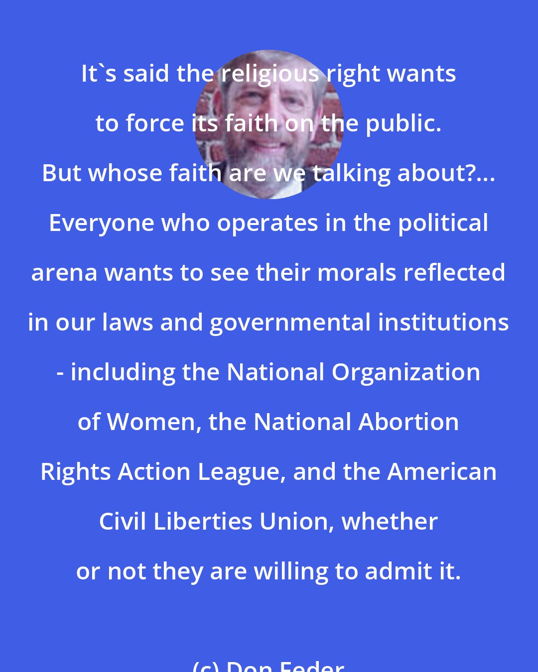 Don Feder: It's said the religious right wants to force its faith on the public. But whose faith are we talking about?... Everyone who operates in the political arena wants to see their morals reflected in our laws and governmental institutions - including the National Organization of Women, the National Abortion Rights Action League, and the American Civil Liberties Union, whether or not they are willing to admit it.