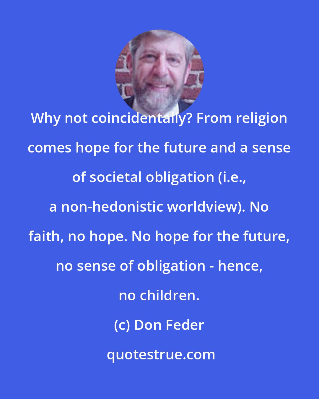 Don Feder: Why not coincidentally? From religion comes hope for the future and a sense of societal obligation (i.e., a non-hedonistic worldview). No faith, no hope. No hope for the future, no sense of obligation - hence, no children.