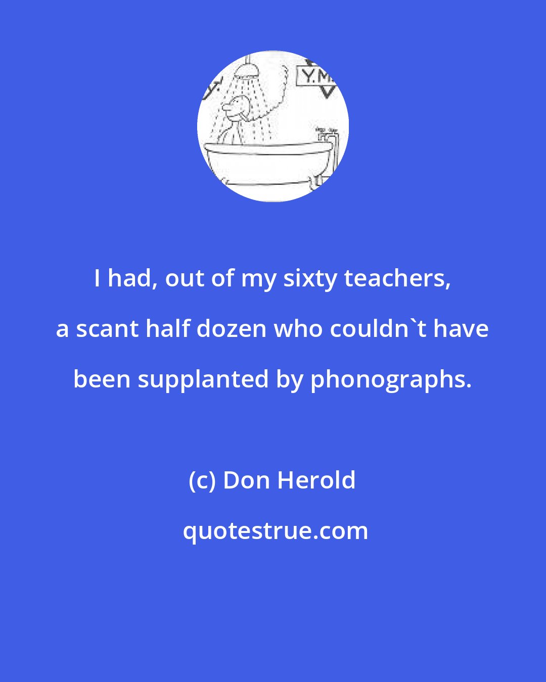 Don Herold: I had, out of my sixty teachers, a scant half dozen who couldn't have been supplanted by phonographs.