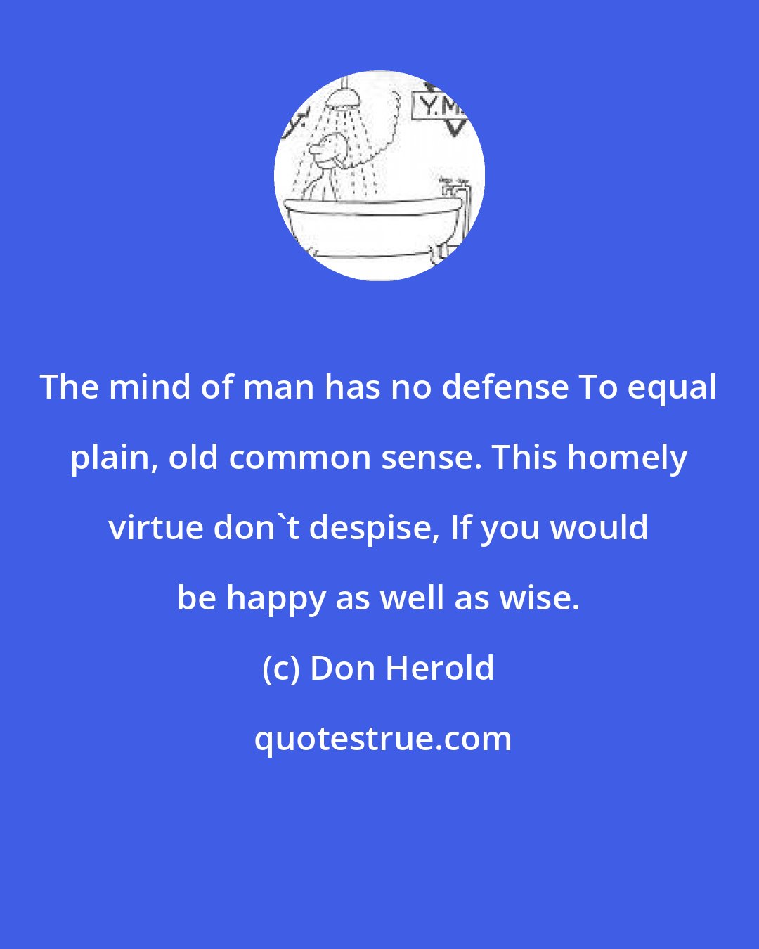 Don Herold: The mind of man has no defense To equal plain, old common sense. This homely virtue don't despise, If you would be happy as well as wise.