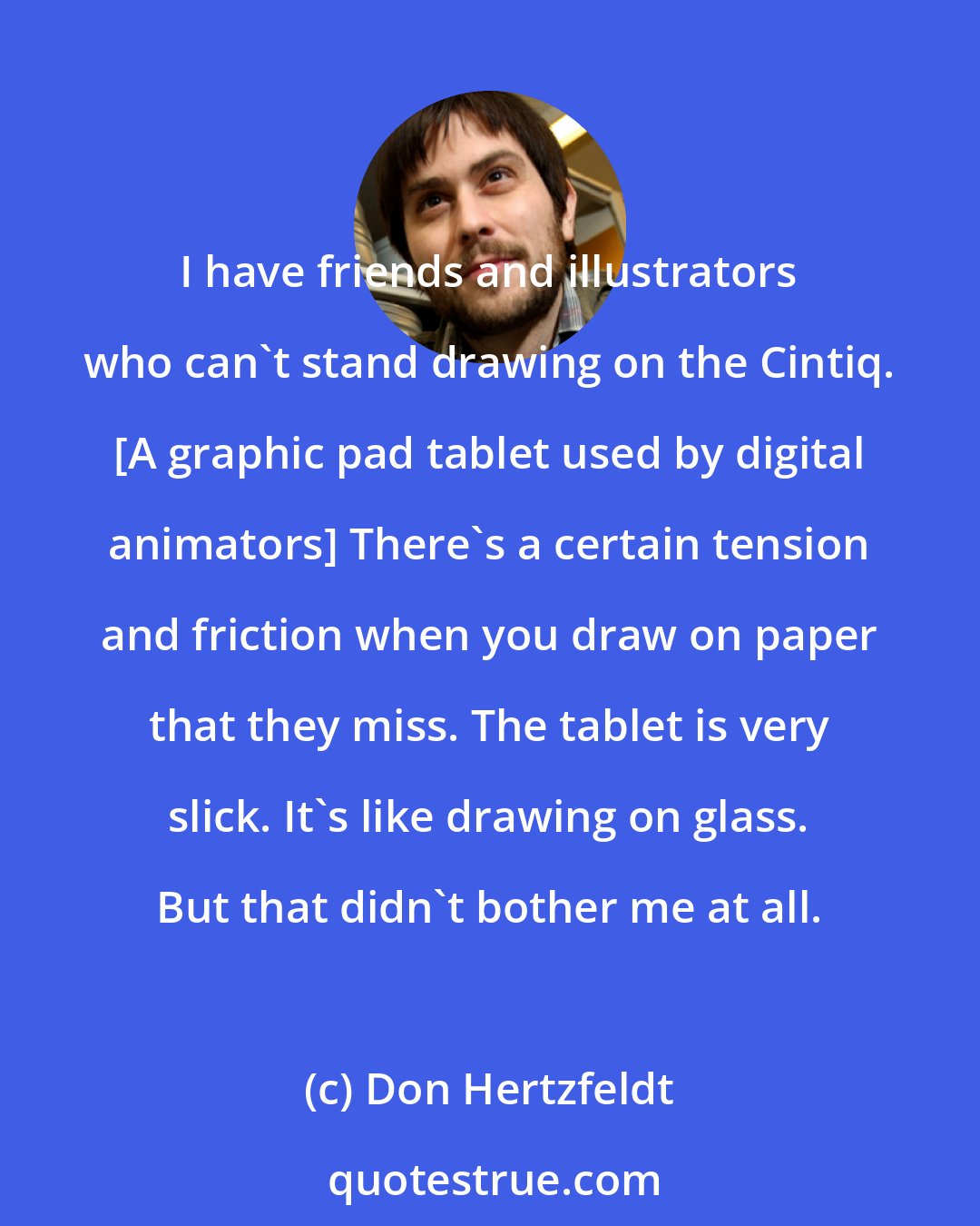 Don Hertzfeldt: I have friends and illustrators who can't stand drawing on the Cintiq. [A graphic pad tablet used by digital animators] There's a certain tension and friction when you draw on paper that they miss. The tablet is very slick. It's like drawing on glass. But that didn't bother me at all.