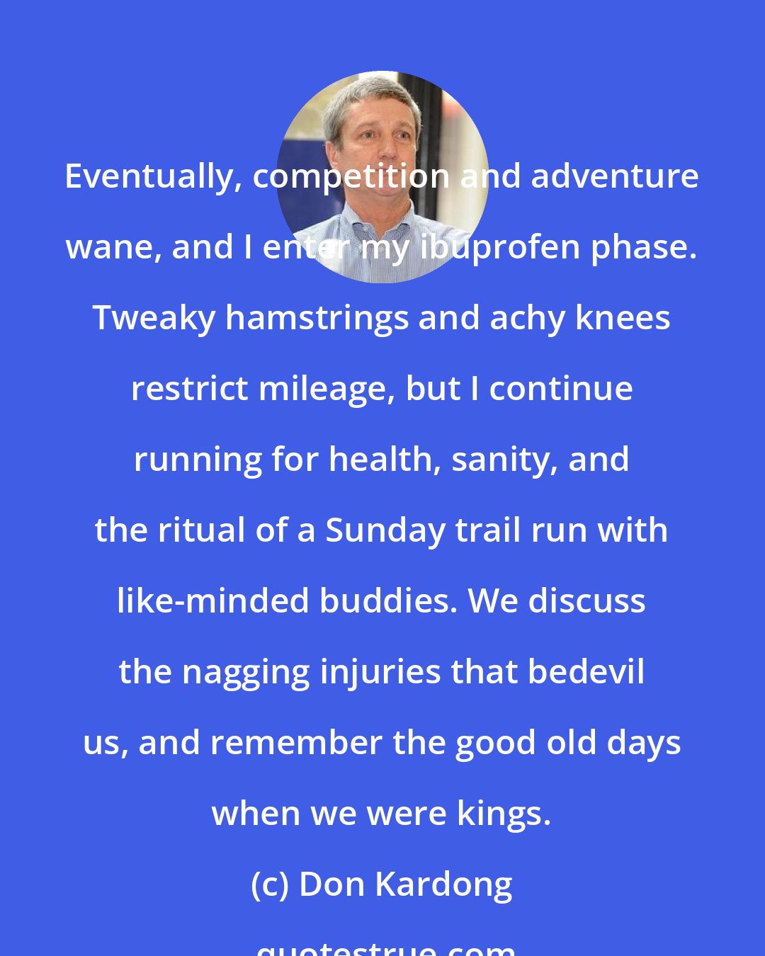 Don Kardong: Eventually, competition and adventure wane, and I enter my ibuprofen phase. Tweaky hamstrings and achy knees restrict mileage, but I continue running for health, sanity, and the ritual of a Sunday trail run with like-minded buddies. We discuss the nagging injuries that bedevil us, and remember the good old days when we were kings.