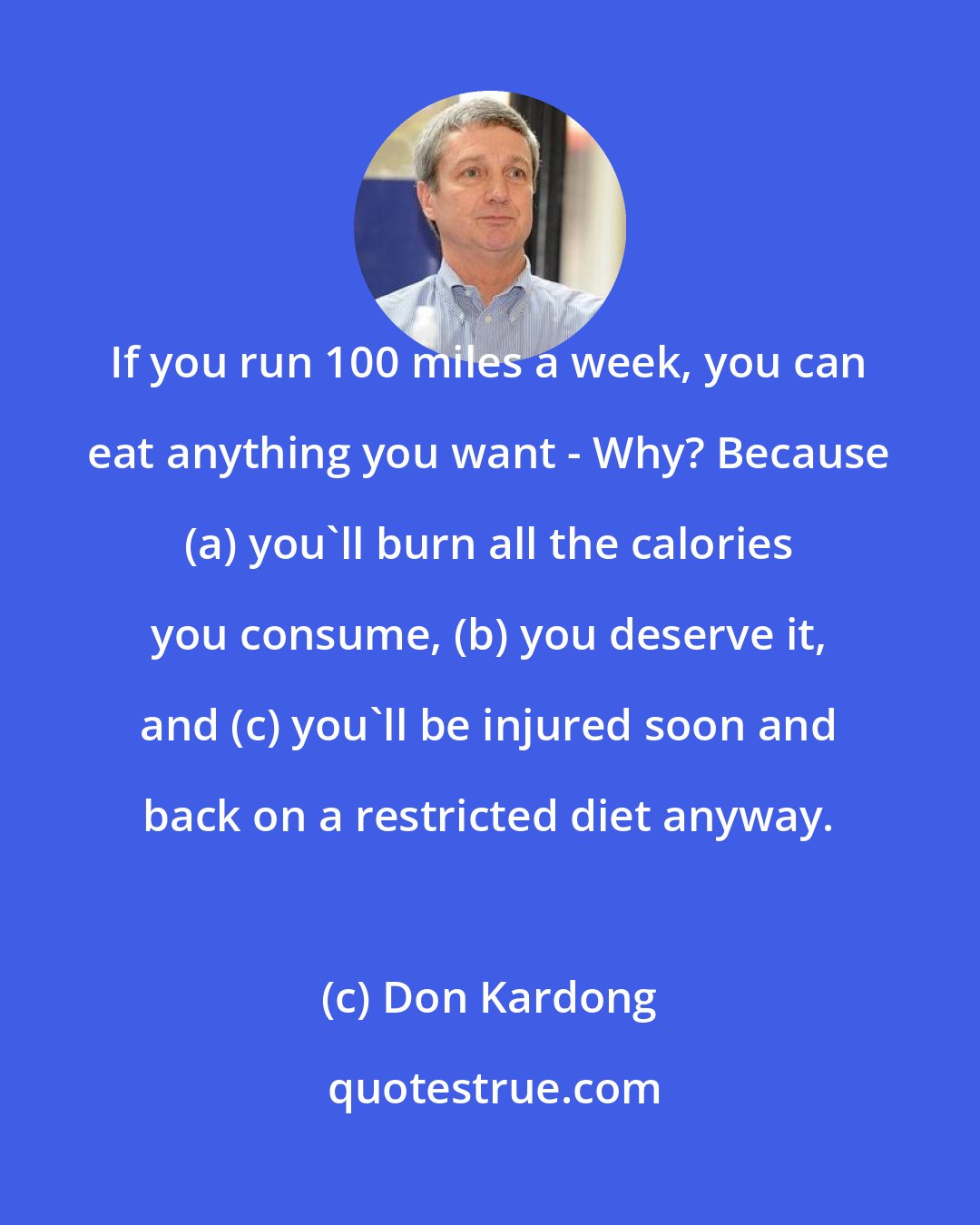 Don Kardong: If you run 100 miles a week, you can eat anything you want - Why? Because (a) you'll burn all the calories you consume, (b) you deserve it, and (c) you'll be injured soon and back on a restricted diet anyway.