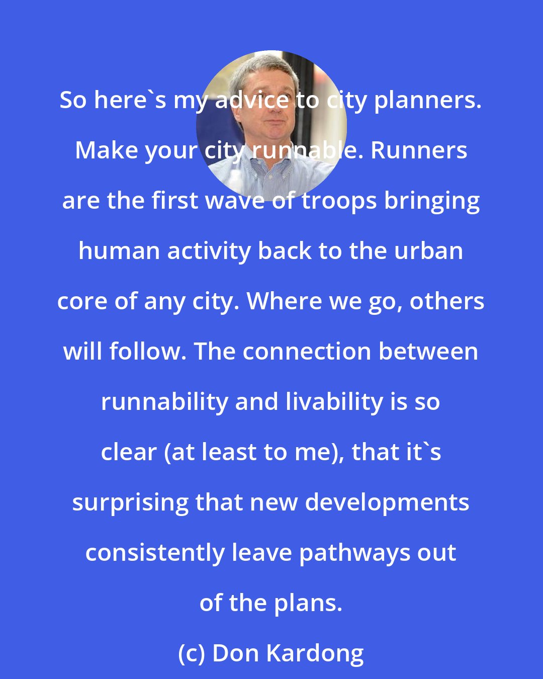 Don Kardong: So here's my advice to city planners. Make your city runnable. Runners are the first wave of troops bringing human activity back to the urban core of any city. Where we go, others will follow. The connection between runnability and livability is so clear (at least to me), that it's surprising that new developments consistently leave pathways out of the plans.