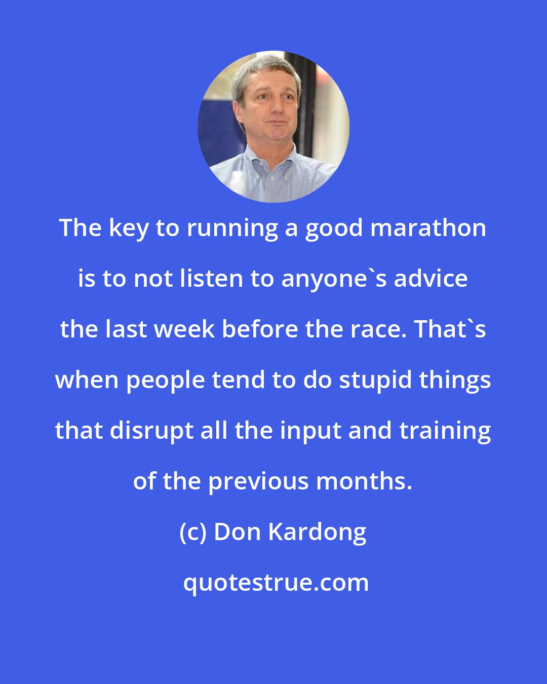 Don Kardong: The key to running a good marathon is to not listen to anyone's advice the last week before the race. That's when people tend to do stupid things that disrupt all the input and training of the previous months.