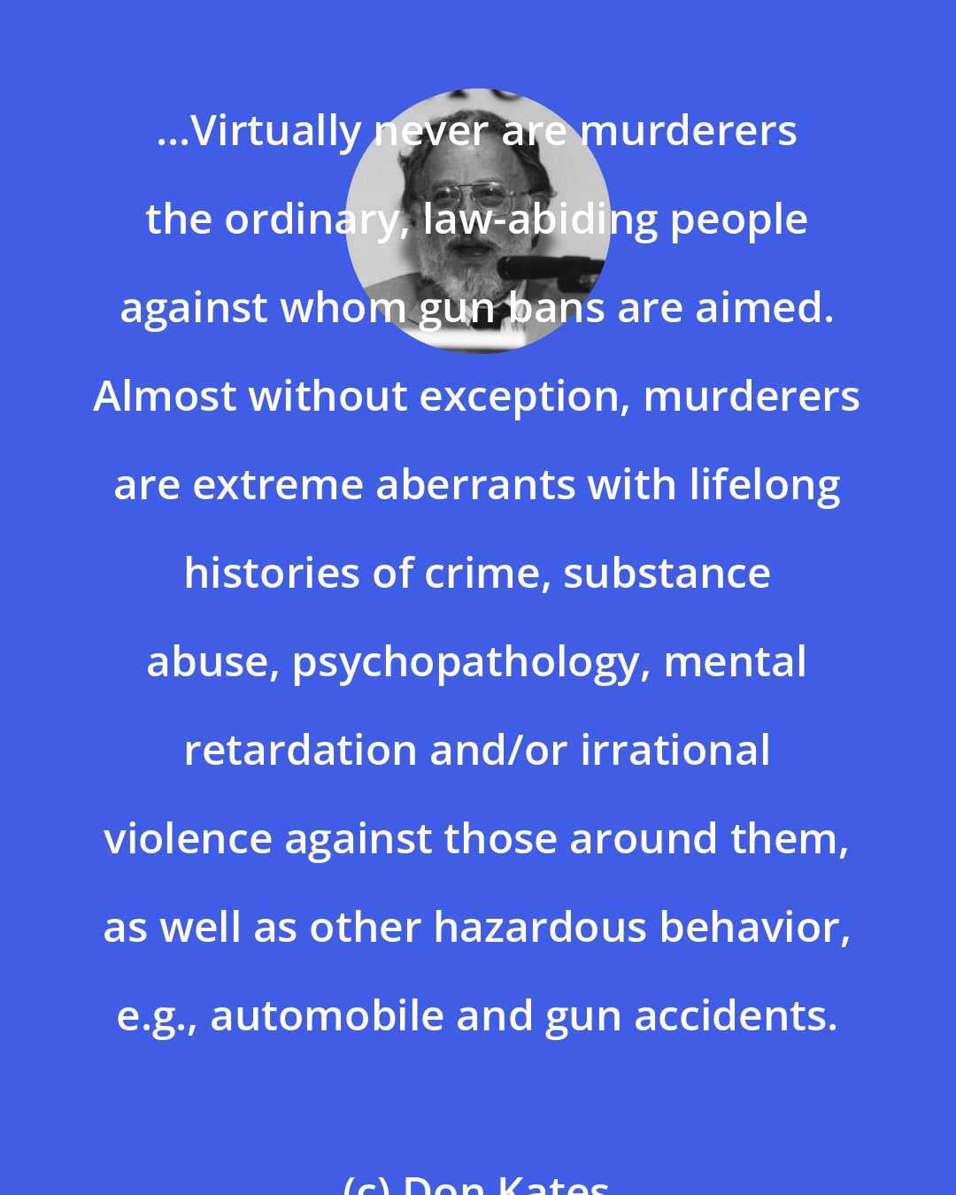 Don Kates: ...Virtually never are murderers the ordinary, law-abiding people against whom gun bans are aimed. Almost without exception, murderers are extreme aberrants with lifelong histories of crime, substance abuse, psychopathology, mental retardation and/or irrational violence against those around them, as well as other hazardous behavior, e.g., automobile and gun accidents.