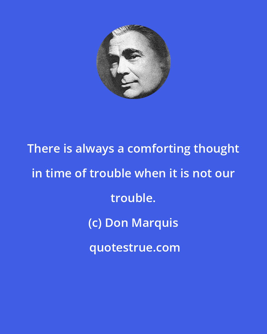 Don Marquis: There is always a comforting thought in time of trouble when it is not our trouble.