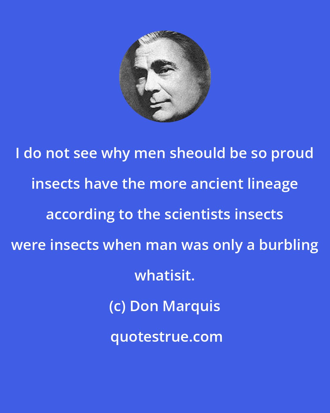 Don Marquis: I do not see why men sheould be so proud insects have the more ancient lineage according to the scientists insects were insects when man was only a burbling whatisit.