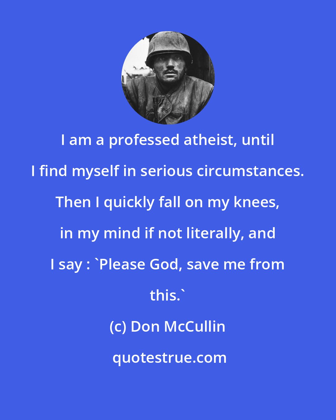Don McCullin: I am a professed atheist, until I find myself in serious circumstances. Then I quickly fall on my knees, in my mind if not literally, and I say : 'Please God, save me from this.'