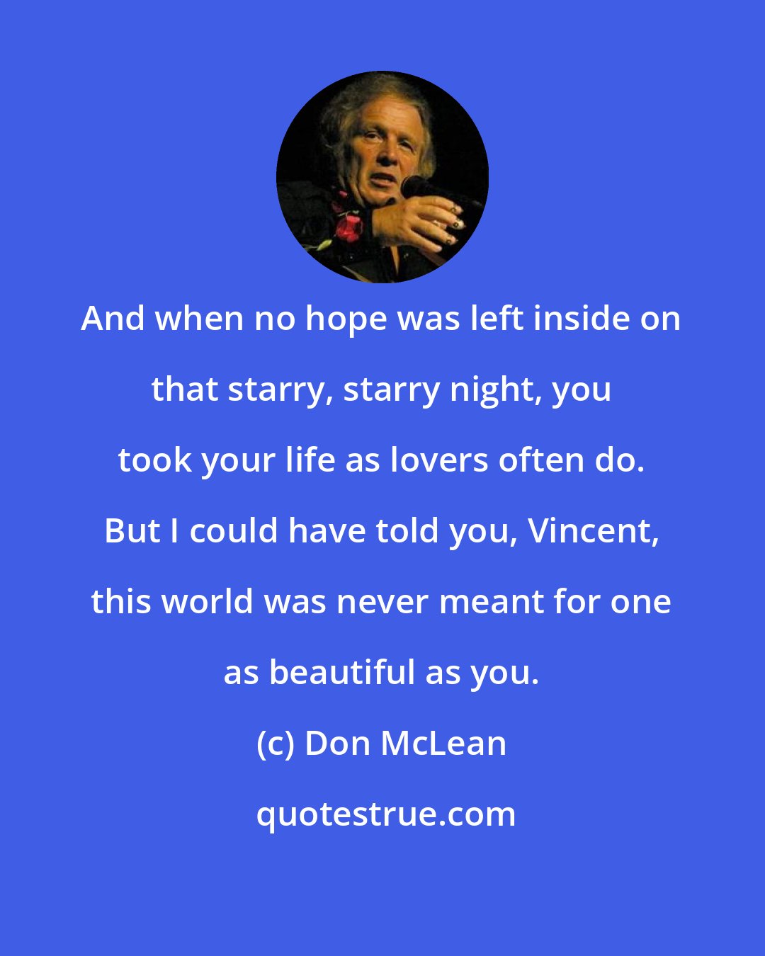 Don McLean: And when no hope was left inside on that starry, starry night, you took your life as lovers often do. But I could have told you, Vincent, this world was never meant for one as beautiful as you.