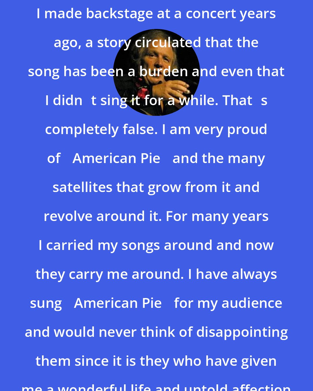 Don McLean: Because of an off-hand funny comment I made backstage at a concert years ago, a story circulated that the song has been a burden and even that I didnt sing it for a while. Thats completely false. I am very proud of American Pie and the many satellites that grow from it and revolve around it. For many years I carried my songs around and now they carry me around. I have always sung American Pie for my audience and would never think of disappointing them since it is they who have given me a wonderful life and untold affection for almost 30 years.