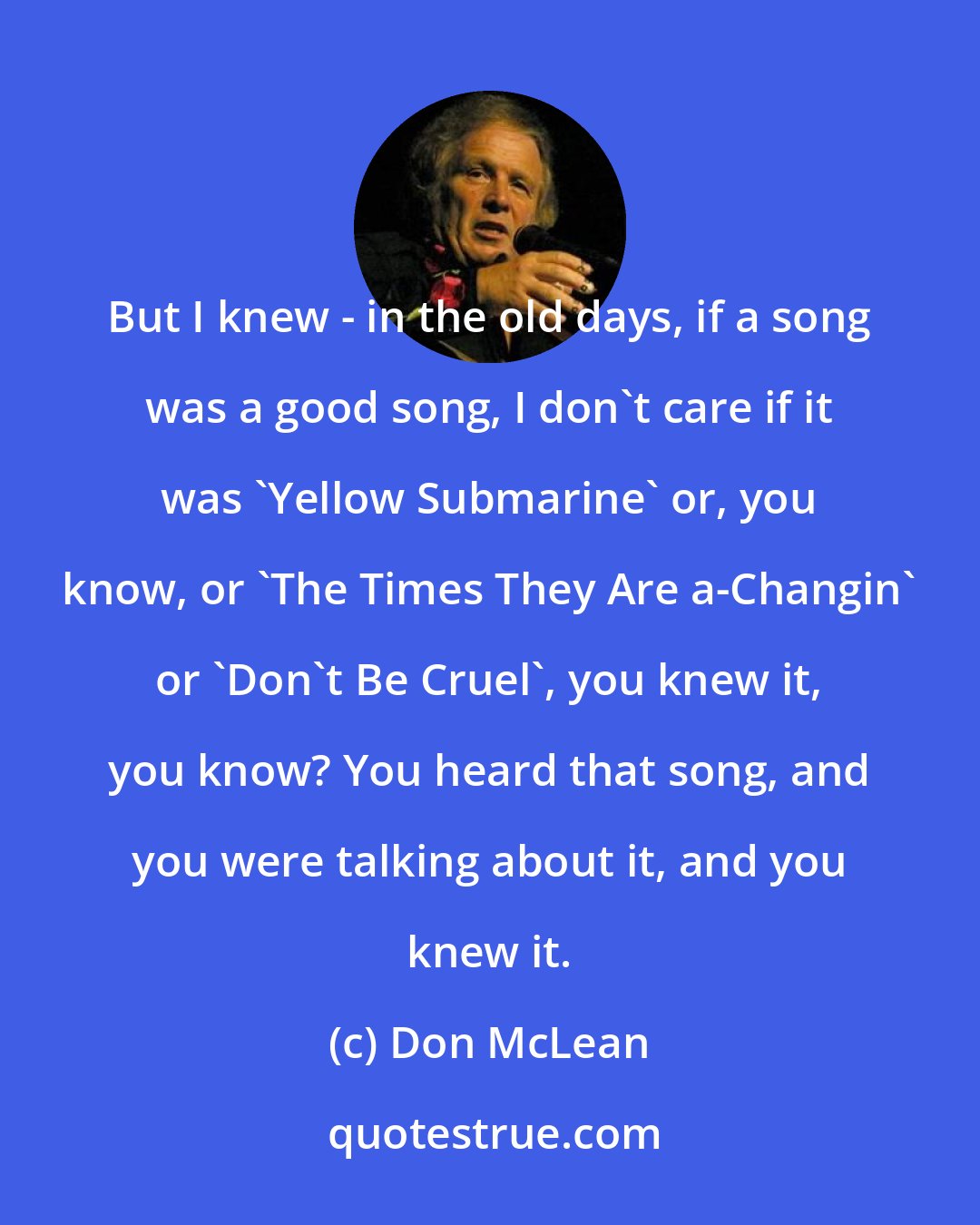 Don McLean: But I knew - in the old days, if a song was a good song, I don't care if it was 'Yellow Submarine' or, you know, or 'The Times They Are a-Changin' or 'Don't Be Cruel', you knew it, you know? You heard that song, and you were talking about it, and you knew it.