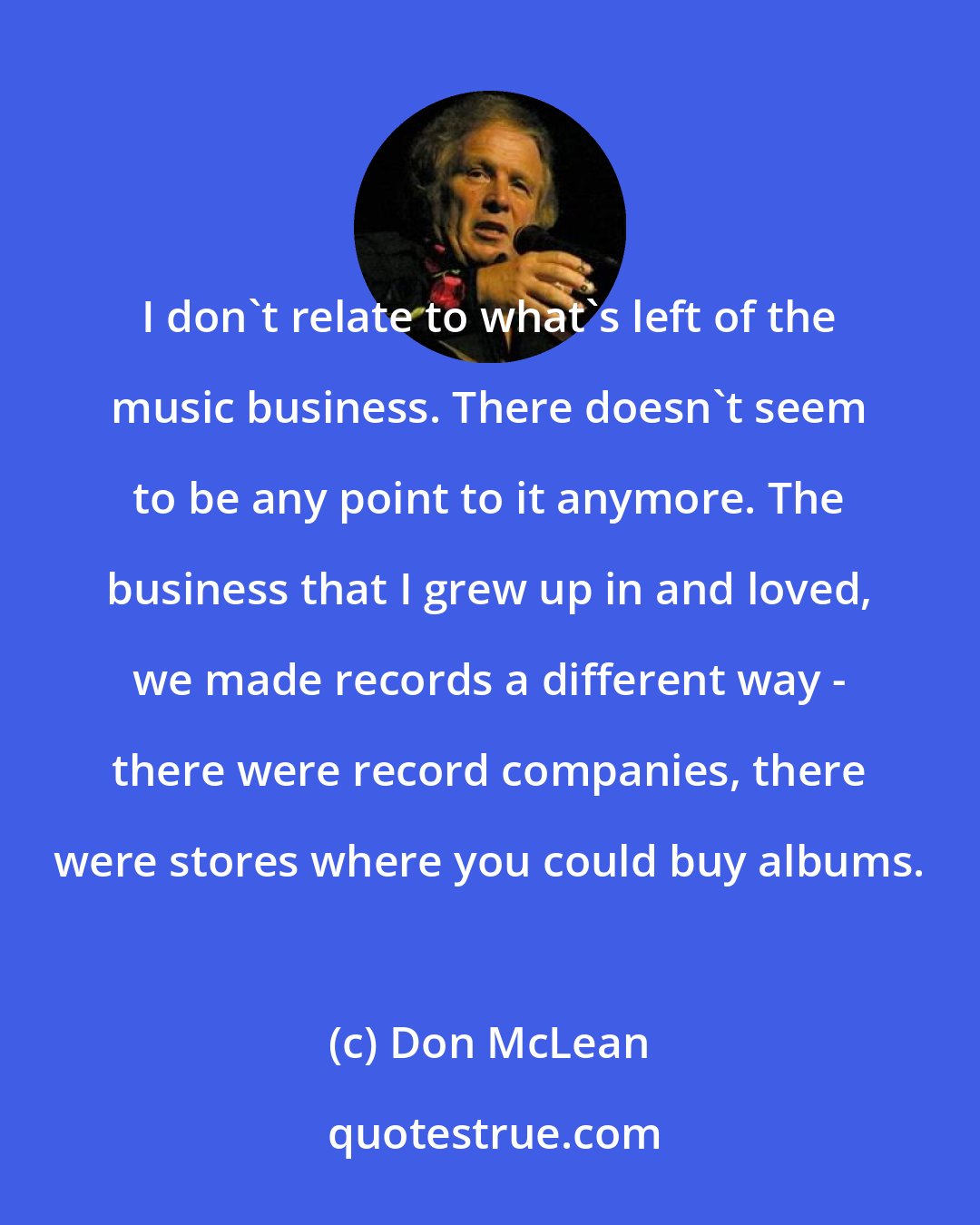 Don McLean: I don't relate to what's left of the music business. There doesn't seem to be any point to it anymore. The business that I grew up in and loved, we made records a different way - there were record companies, there were stores where you could buy albums.