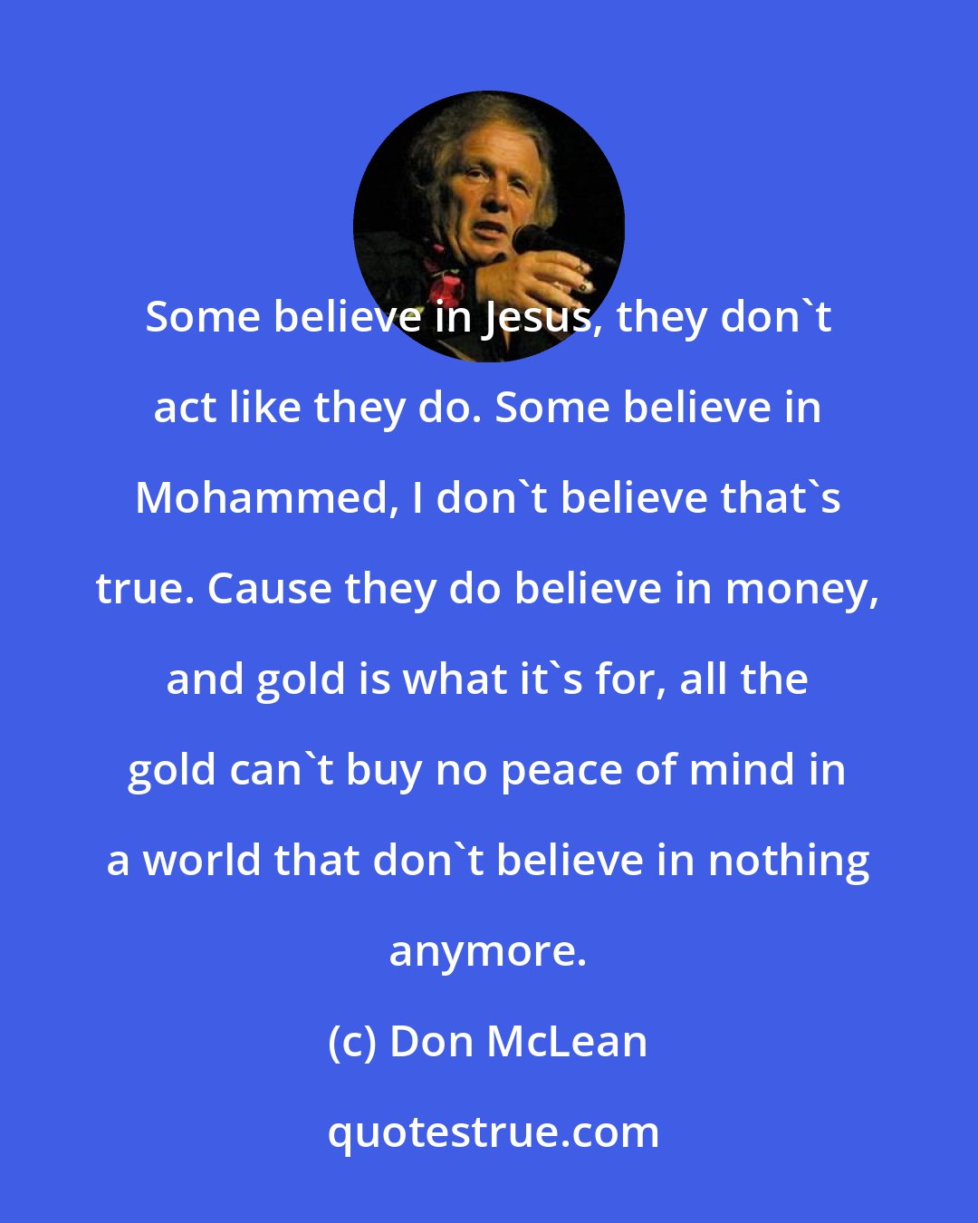 Don McLean: Some believe in Jesus, they don't act like they do. Some believe in Mohammed, I don't believe that's true. Cause they do believe in money, and gold is what it's for, all the gold can't buy no peace of mind in a world that don't believe in nothing anymore.