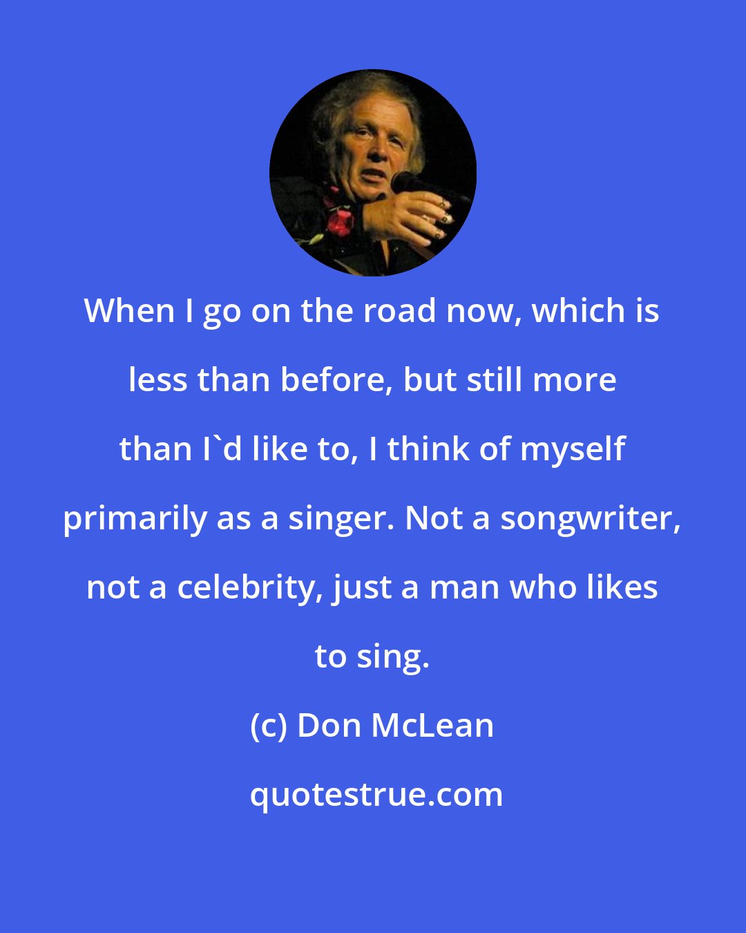 Don McLean: When I go on the road now, which is less than before, but still more than I'd like to, I think of myself primarily as a singer. Not a songwriter, not a celebrity, just a man who likes to sing.