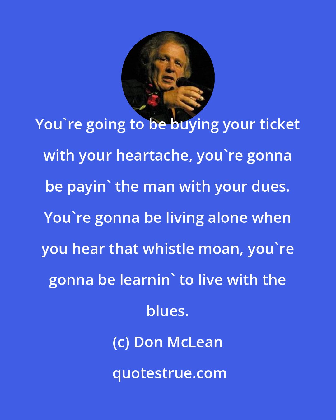 Don McLean: You're going to be buying your ticket with your heartache, you're gonna be payin' the man with your dues. You're gonna be living alone when you hear that whistle moan, you're gonna be learnin' to live with the blues.