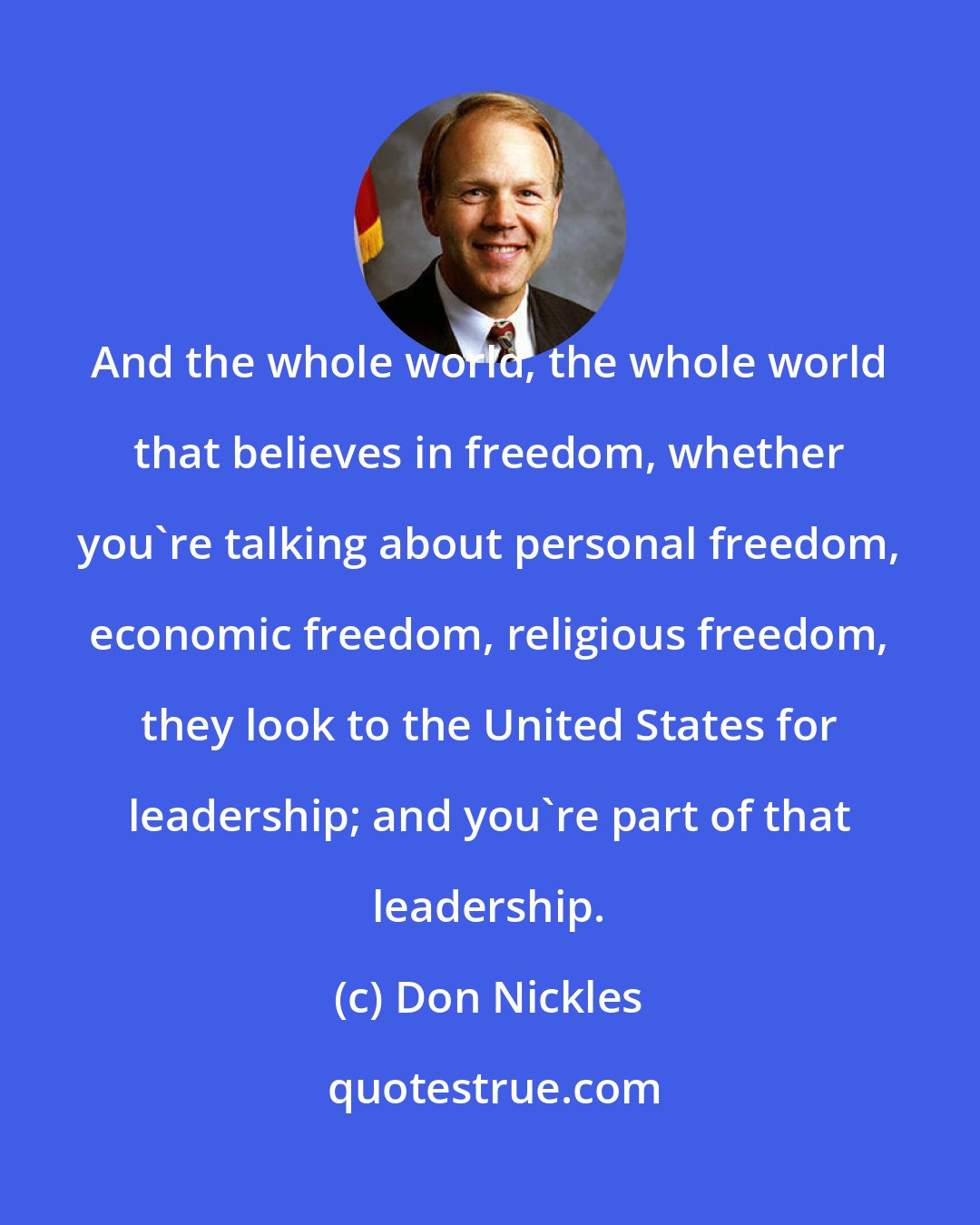 Don Nickles: And the whole world, the whole world that believes in freedom, whether you're talking about personal freedom, economic freedom, religious freedom, they look to the United States for leadership; and you're part of that leadership.