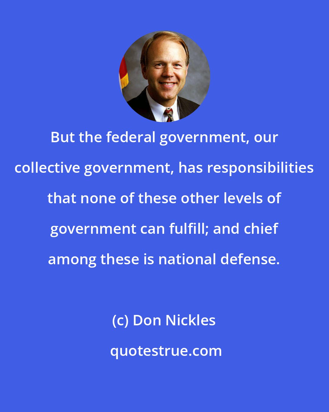 Don Nickles: But the federal government, our collective government, has responsibilities that none of these other levels of government can fulfill; and chief among these is national defense.