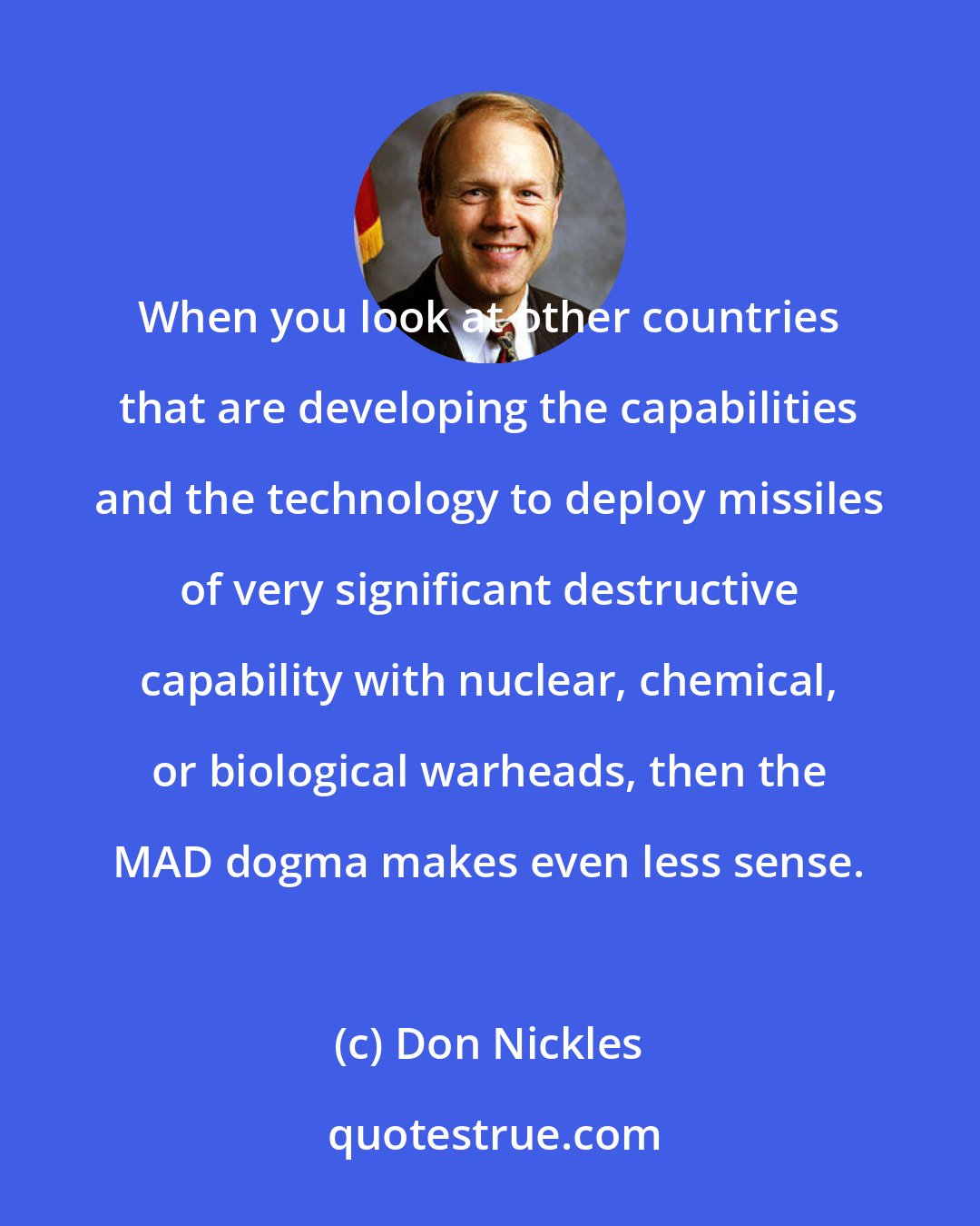 Don Nickles: When you look at other countries that are developing the capabilities and the technology to deploy missiles of very significant destructive capability with nuclear, chemical, or biological warheads, then the MAD dogma makes even less sense.