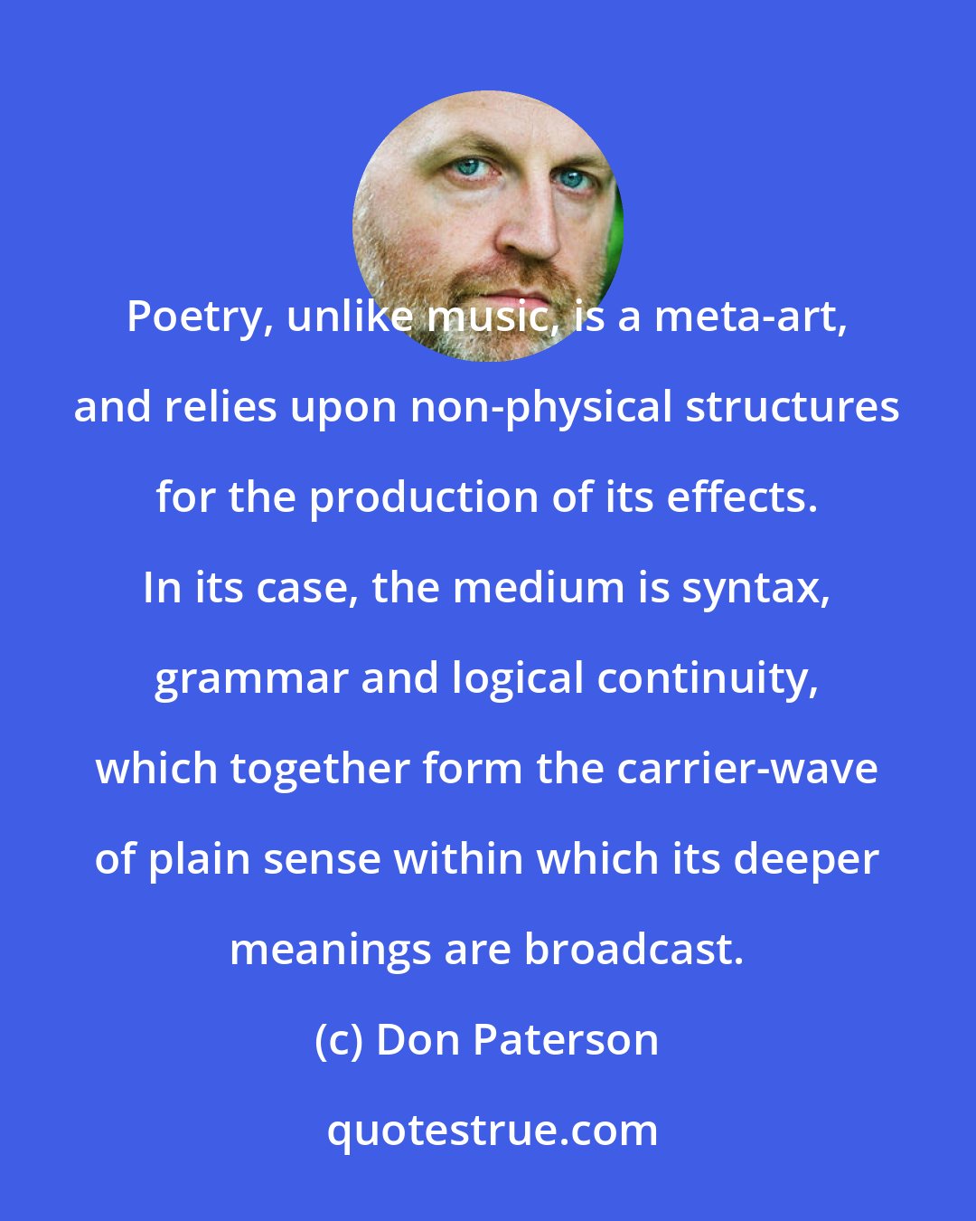 Don Paterson: Poetry, unlike music, is a meta-art, and relies upon non-physical structures for the production of its effects. In its case, the medium is syntax, grammar and logical continuity, which together form the carrier-wave of plain sense within which its deeper meanings are broadcast.