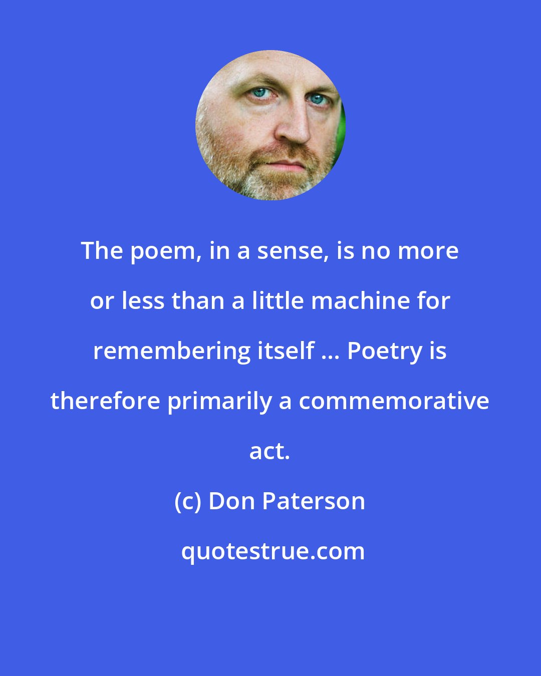 Don Paterson: The poem, in a sense, is no more or less than a little machine for remembering itself ... Poetry is therefore primarily a commemorative act.